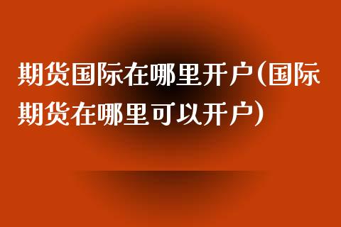 期货国际在哪里开户(国际期货在哪里可以开户)