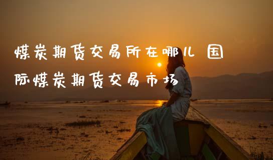 煤炭期货交易所在哪儿 国际煤炭期货交易市场