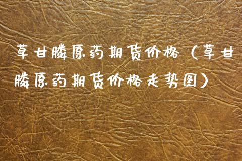 草甘原药期货价格（草甘原药期货价格走势图）