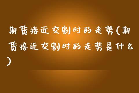 期货接近交割时的走势(期货接近交割时的走势是什么)
