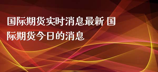 国际期货实时消息最新 国际期货今日的消息