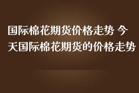 国际棉花期货价格走势 今天国际棉花期货的价格走势