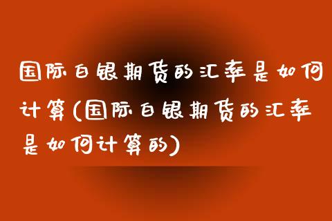 国际白银期货的汇率是如何计算(国际白银期货的汇率是如何计算的)