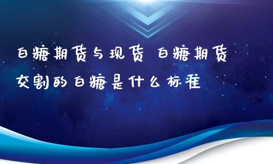 白糖期货与现货 白糖期货交割的白糖是什么标准