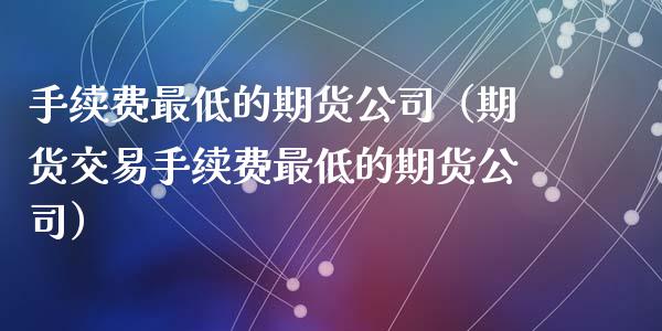 手续费最低的期货公司（期货交易手续费最低的期货公司）