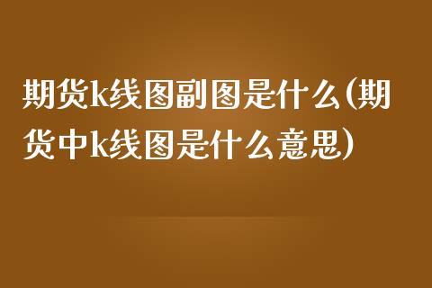 期货k线图副图是什么(期货中k线图是什么意思)