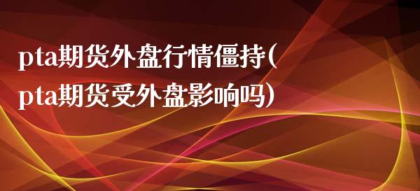 pta期货外盘行情僵持(pta期货受外盘影响吗)