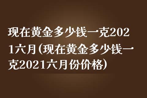 现在黄金多少钱一克2021六月(现在黄金多少钱一克2021六月份价格)