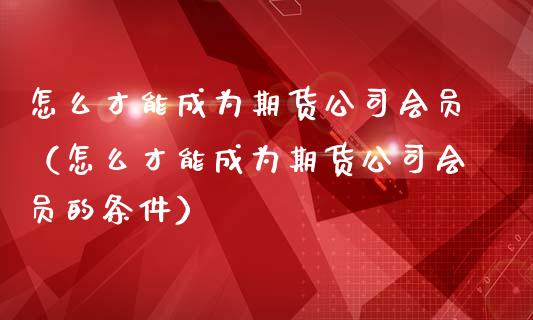 怎么才能成为期货公司会员（怎么才能成为期货公司会员的条件）