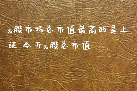 a股市场总市值最高的是上证 今天a股总市值