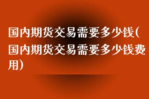 国内期货交易需要多少钱(国内期货交易需要多少钱费用)