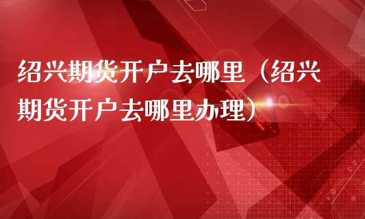 绍兴期货开户去哪里（绍兴期货开户去哪里办理）