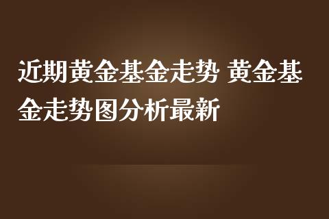 近期黄金基金走势 黄金基金走势图分析最新