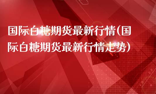国际白糖期货最新行情(国际白糖期货最新行情走势)