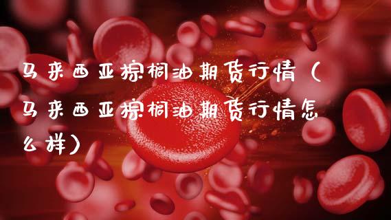 马来西亚棕榈油期货行情（马来西亚棕榈油期货行情怎么样）