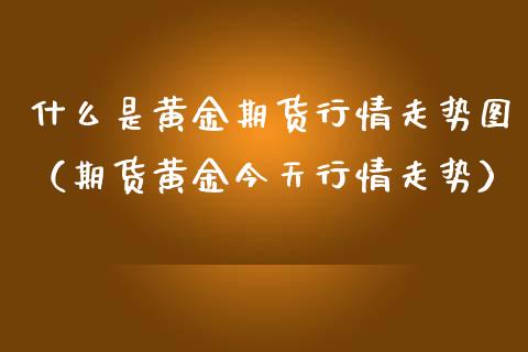 什么是黄金期货行情走势图（期货黄金今天行情走势）