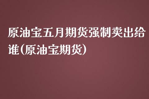 原油宝五月期货强制卖出给谁(原油宝期货)
