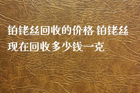 铂铑丝回收的价格 铂铑丝现在回收多少钱一克