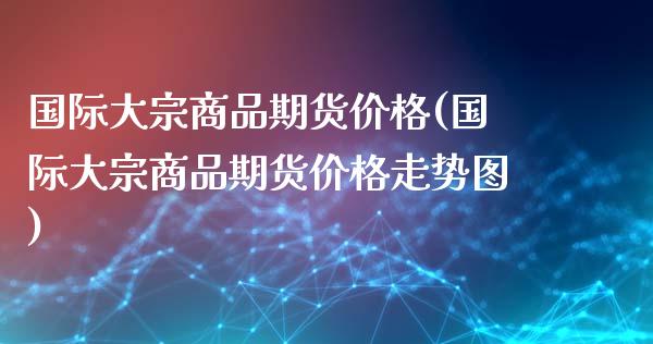 国际大宗商品期货价格(国际大宗商品期货价格走势图)