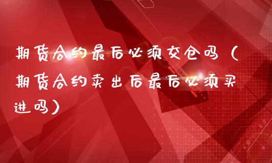 期货合约最后必须交仓吗（期货合约卖出后最后必须买进吗）
