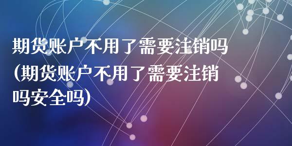 期货账户不用了需要注销吗(期货账户不用了需要注销吗安全吗)