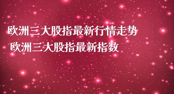 欧洲三大股指最新行情走势 欧洲三大股指最新指数