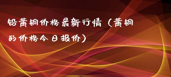 铅黄铜价格最新行情（黄铜的价格今日报价）