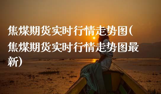 焦煤期货实时行情走势图(焦煤期货实时行情走势图最新)