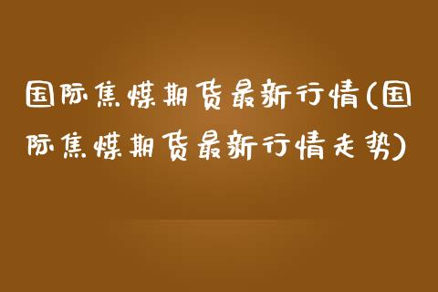 国际焦煤期货最新行情(国际焦煤期货最新行情走势)