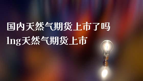 国内天然气期货上市了吗 lng天然气期货上市_财经要闻_第1张_宇龙理财网 国内天然气期货上市了吗 lng天然气期货上市_https://www.dglong8.com_财经要闻_第1张