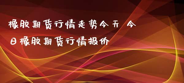 橡胶期货行情走势今天 今日橡胶期货行情报价