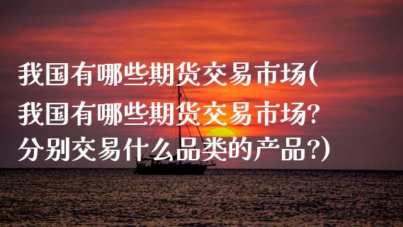 我国有哪些期货交易市场(我国有哪些期货交易市场?分别交易什么品类的产品?)