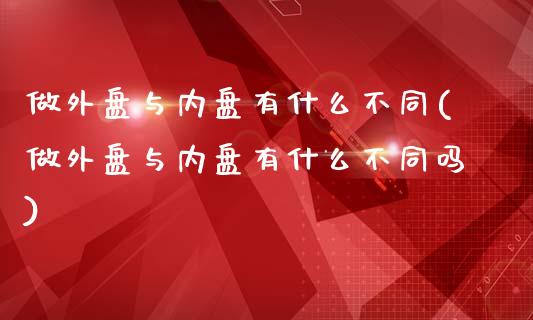 做外盘与内盘有什么不同(做外盘与内盘有什么不同吗)