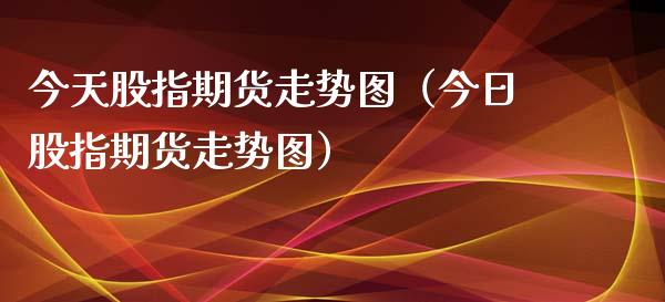 今天股指期货走势图（今日股指期货走势图）