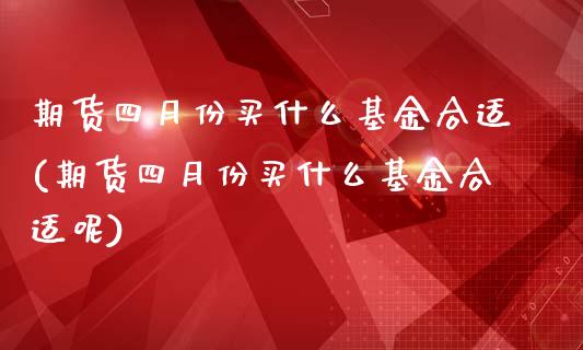 期货四月份买什么基金合适(期货四月份买什么基金合适呢)