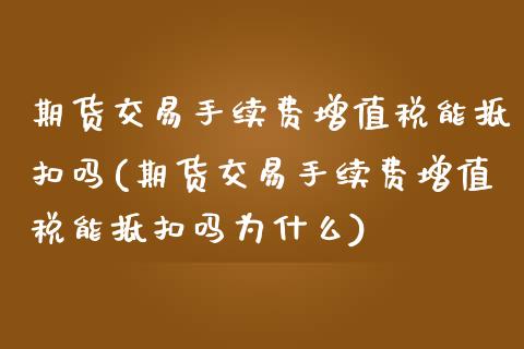 期货交易手续费增值税能抵扣吗(期货交易手续费增值税能抵扣吗为什么)