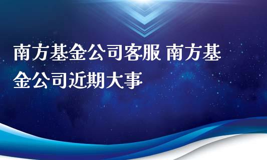 南方基金公司客服 南方基金公司近期大事