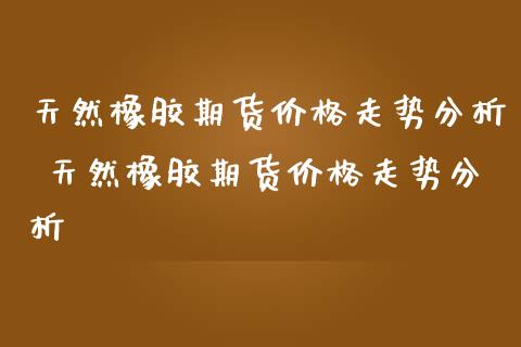 天然橡胶期货价格走势分析 天然橡胶期货价格走势分析