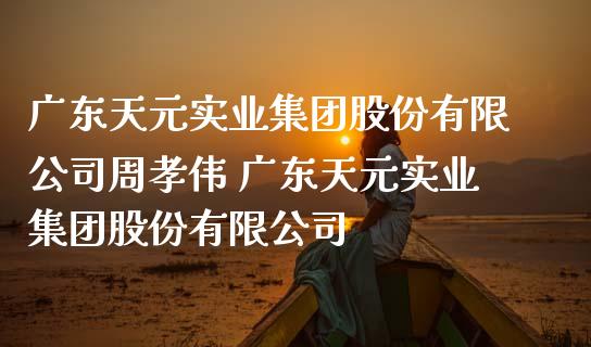 广东天元实业集团股份有限公司周孝伟 广东天元实业集团股份有限公司