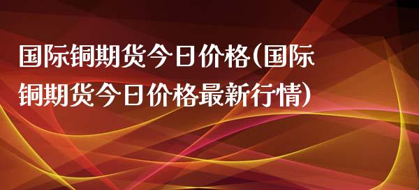 国际铜期货今日价格(国际铜期货今日价格最新行情)