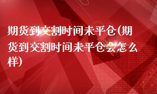 期货到交割时间未平仓(期货到交割时间未平仓会怎么样)