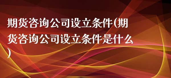 期货咨询公司设立条件(期货咨询公司设立条件是什么)