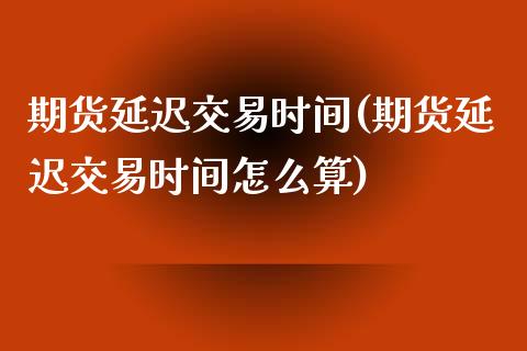 期货延迟交易时间(期货延迟交易时间怎么算)
