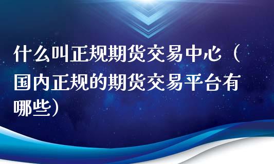 什么叫正规期货交易中心（国内正规的期货交易平台有哪些）