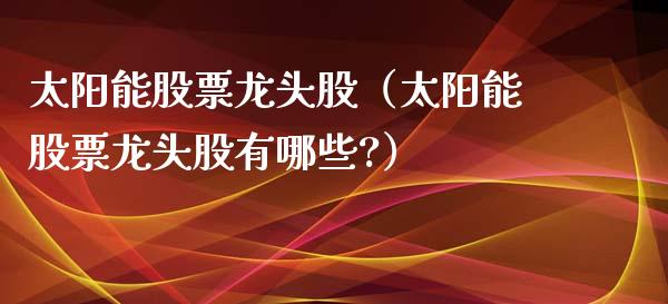 太阳能股票龙头股（太阳能股票龙头股有哪些?）