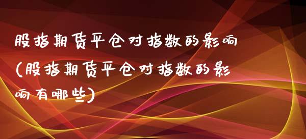 股指期货平仓对指数的影响(股指期货平仓对指数的影响有哪些)