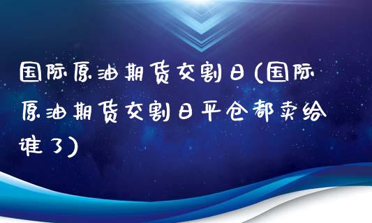 国际原油期货交割日(国际原油期货交割日平仓都卖给谁了)