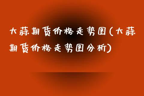 大蒜期货价格走势图(大蒜期货价格走势图分析)