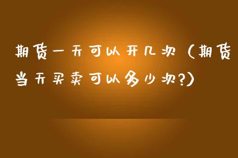 期货一天可以开几次（期货当天买卖可以多少次?）