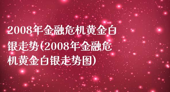 2008年金融危机黄金白银走势(2008年金融危机黄金白银走势图)